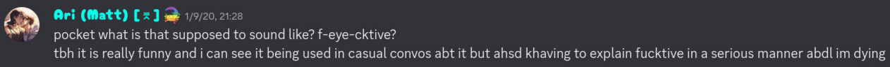 Ari (Matt) [⌆]: &ldquo;pocket what is that supposed to sound like? f-eye-cktive?<br>tbh it is really funny and i can see it being used in casual convos abt it but ahsd khaving to explain fucktive in a serious manner abdl im dying.&rdquo; 1/9/20, 21:28