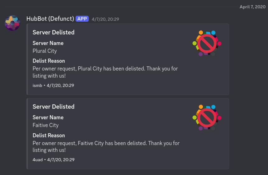 HubBot (Defunct): &ldquo;Server Delisted: Server Name: Plural City. Delist Reason: Per owner request, Plural City has been delisted. Thank you for listing with us! ismb · 4/7/20, 20:29. Server Delisted: Server Name: Faitive City. Delist Reason: Per owner request, Faitive City has been delisted. Thank you for listing with us >4uad · 4/7/20, 20:29.&rdquo; 4/7/20, 20:29
