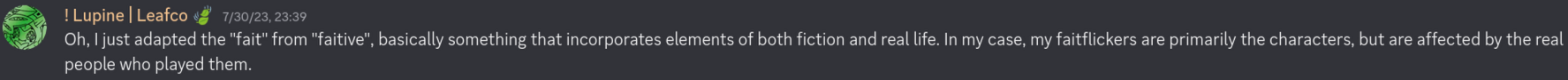 ! Lupine | Leafco 🍃: &ldquo;Oh, I just adapted the "fait" from "faitive", basically something that incorporates elements of both fiction and real life. In my case, my faitflickers are primarily the characters, but are affected by the real people who played them.&rdquo; 1/30/23, 23:29